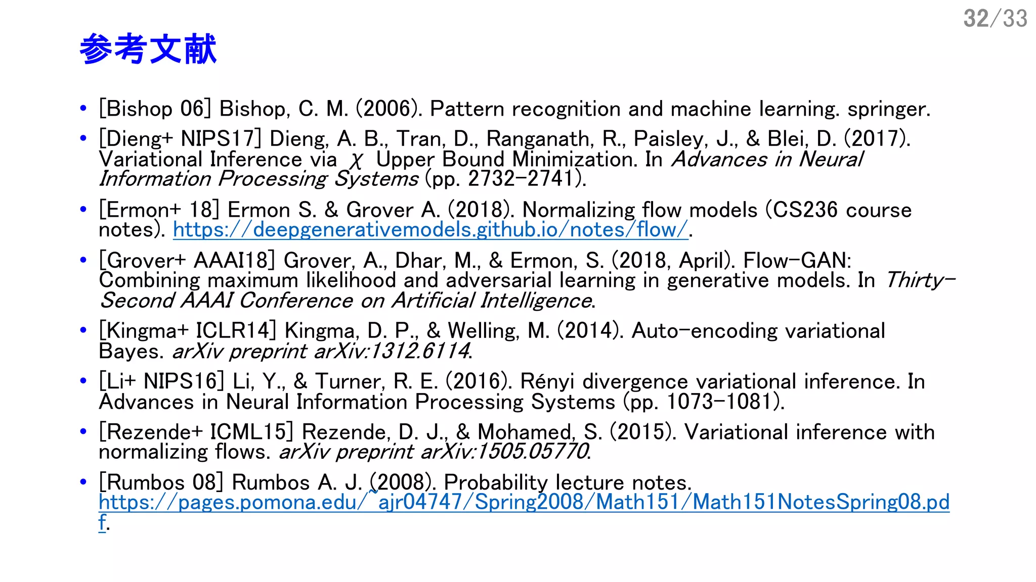 32/33
参考文献
• [Bishop 06] Bishop, C. M. (2006). Pattern recognition and machine learning. springer.
• [Dieng+ NIPS17] Dieng, A. B., Tran, D., Ranganath, R., Paisley, J., & Blei, D. (2017).
Variational Inference via χ Upper Bound Minimization. In Advances in Neural
Information Processing Systems (pp. 2732-2741).
• [Ermon+ 18] Ermon S. & Grover A. (2018). Normalizing flow models (CS236 course
notes). https://deepgenerativemodels.github.io/notes/flow/.
• [Grover+ AAAI18] Grover, A., Dhar, M., & Ermon, S. (2018, April). Flow-GAN:
Combining maximum likelihood and adversarial learning in generative models. In Thirty-
Second AAAI Conference on Artificial Intelligence.
• [Kingma+ ICLR14] Kingma, D. P., & Welling, M. (2014). Auto-encoding variational
Bayes. arXiv preprint arXiv:1312.6114.
• [Li+ NIPS16] Li, Y., & Turner, R. E. (2016). Rényi divergence variational inference. In
Advances in Neural Information Processing Systems (pp. 1073-1081).
• [Rezende+ ICML15] Rezende, D. J., & Mohamed, S. (2015). Variational inference with
normalizing flows. arXiv preprint arXiv:1505.05770.
• [Rumbos 08] Rumbos A. J. (2008). Probability lecture notes.
https://pages.pomona.edu/~ajr04747/Spring2008/Math151/Math151NotesSpring08.pd
f.
 