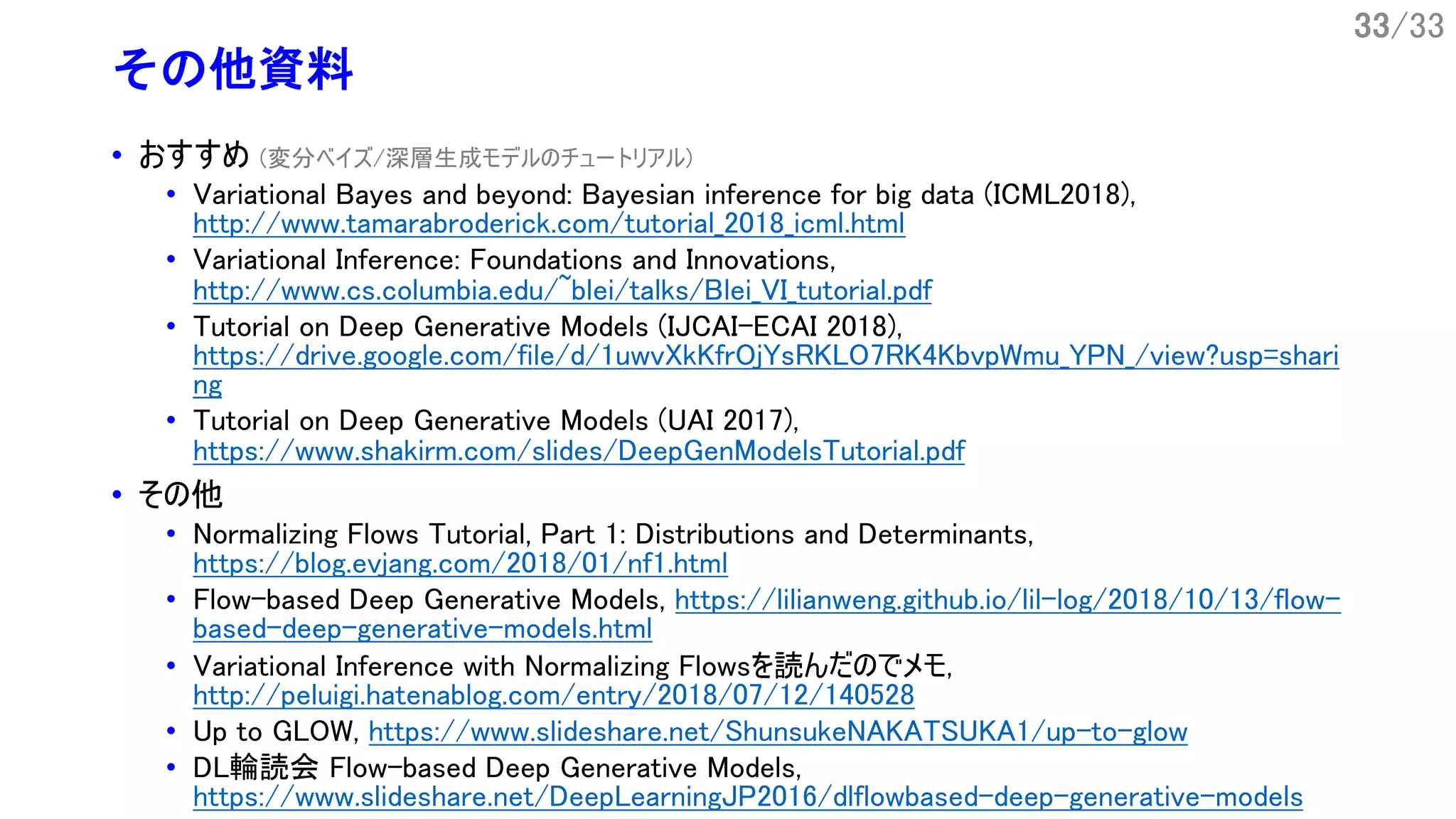 33/33
その他資料
• おすすめ (変分ベイズ/深層生成モデルのチュートリアル)
• Variational Bayes and beyond: Bayesian inference for big data (ICML2018),
http://www.tamarabroderick.com/tutorial_2018_icml.html
• Variational Inference: Foundations and Innovations,
http://www.cs.columbia.edu/~blei/talks/Blei_VI_tutorial.pdf
• Tutorial on Deep Generative Models (IJCAI-ECAI 2018),
https://drive.google.com/file/d/1uwvXkKfrOjYsRKLO7RK4KbvpWmu_YPN_/view?usp=shari
ng
• Tutorial on Deep Generative Models (UAI 2017),
https://www.shakirm.com/slides/DeepGenModelsTutorial.pdf
• その他
• Normalizing Flows Tutorial, Part 1: Distributions and Determinants,
https://blog.evjang.com/2018/01/nf1.html
• Flow-based Deep Generative Models, https://lilianweng.github.io/lil-log/2018/10/13/flow-
based-deep-generative-models.html
• Variational Inference with Normalizing Flowsを読んだのでメモ,
http://peluigi.hatenablog.com/entry/2018/07/12/140528
• Up to GLOW, https://www.slideshare.net/ShunsukeNAKATSUKA1/up-to-glow
• DL輪読会 Flow-based Deep Generative Models,
https://www.slideshare.net/DeepLearningJP2016/dlflowbased-deep-generative-models
 