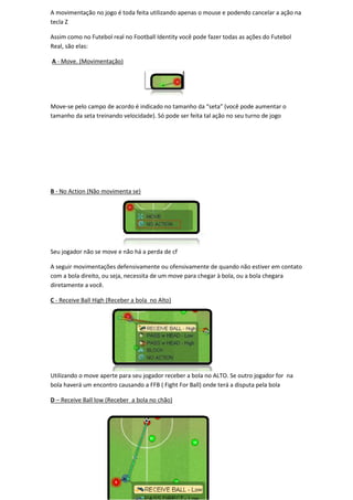 A movimentação no jogo é toda feita utilizando apenas o mouse e podendo cancelar a ação na
tecla Z

Assim como no Futebol real no Football Identity você pode fazer todas as ações do Futebol
Real, são elas:

A - Move. (Movimentação)




Move-se pelo campo de acordo é indicado no tamanho da “seta” (você pode aumentar o
     se
tamanho da seta treinando velocidade). Só pode ser feita tal ação no seu turno de jogo




B - No Action (Não movimenta se)




Seu jogador não se move e não há a perda de cf

A seguir movimentações defensivamente ou ofensivamente de quando não estiver em contato
com a bola direito, ou seja, necessita de um move para chegar à bola, ou a bola chegara
diretamente a você.

C - Receive Ball High (Receber a bola no Alto)




Utilizando o move aperte para seu jogador receber a bola no ALTO. Se outro jogador for na
bola haverá um encontro causando a FFB ( Fight For Ball) onde terá a disputa pela bola

D – Receive Ball low (Receber a bola no chão)
 