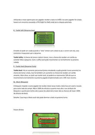 Utilizando o move aperte para seu jogador receber a bola no CHÃO. Se outro jogador for à bola
haverá um encontro causando a FFB (Fight For Ball) onde terá a disputa pela bola
                                                                            bola.



E - Tackle Soft (Desarme leve)




O tackle só pode ser usado quando o "alvo" estiver com a bola no pé, e correr com ela, caso
contrário é impossível usar o desarme.

Tackle Softly: A chance de tomar a bola é menor, mas a chance de receber um cartão ou
             :
cometer falta é pequena. Com o softly você pod movimentar-se normalmente na próxima
                                           pode              se
rodada.

F - Tackle Hard (Desarme Forte)

Tackle Hard: Há um aumento percentual (estou estudando o quão grande é esse aumento) na
           :
chance de tomar a bola, mas há também um aumento na chance de receber um cartão
amarelo. Além disso, se você usar tackle hard, só poderá se movimentar 50% do que se
movimentaria normalmente na próxima jogada (implementado com o ME mais recente.
               ormalmente

G – Block (Bloqueio)

O bloqueio impede o outro jogador de recebe à bola nesse modo a bola toca em você e resvala
para outro lado do campo. Não é 100% de eficácia o quanto mais alto o seu atr
                                                                          atributo de
bloqueio e quanto pior tenha sido o passe do adversário maior são as chances de haver 100%
de eficácia do block.

Detalhe: Caso haja o block você não pode dominar a bola no próximo turno.




Passes diretos
 