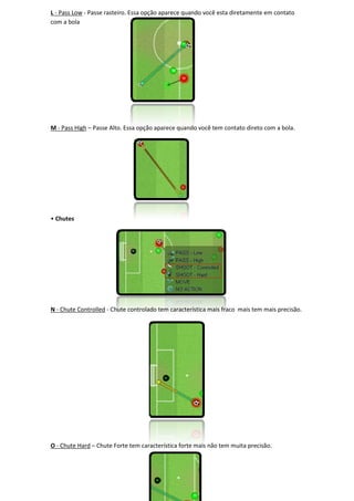 L - Pass Low - Passe rasteiro. Essa opção aparece quando você esta diretamente em contato
com a bola




M - Pass High – Passe Alto. Essa opção aparece quando você tem contato direto com a bola.




• Chutes




N - Chute Controlled - Chute controlado tem característica mais fraco mais tem mais precisão
                                                                                    precisão.




O - Chute Hard – Chute Forte tem característica forte mais não tem muita precisão.
 