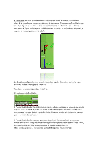 P -Cross High - O Cross, que só pode ser usado na parte lateral do campo perto da área
adversária, tem algumas vantagens e algumas desvantagens. O Bom de usar Cross High é que
                                                                       usar
caso haja alguém do seu time na área com certa distancia do adversário você terá mais
vantagem. Na figura abaixo a parte azul é impossível intercepta só podendo ser bloqueada e
na parte preta você pode dominar a bola.




Q - Cross low você pode tentar o cross low quando o jogador do seu time estiver livre para
                                                                   time
receber a bola se a marcação do adversário.

Nota: Cross é parecido com o pass só que é mais forte.

6.3 Indicadores de Qualidade
                   Qualidade.




O Passe / Shot Indicador lhe dará mais informações sobre a qualidade de um passe ou remate
que está sendo realizado durante este turno. O indicador disparou passar / é exibido como
          endo
uma barra de 5 etapas, do lado esquerdo, abaixo do campo na interface de jogo tão logo um
passe ou remate é executado.

O Passe / Shot indicador mostra o quanto um jogador de futebol realizado um passe ou
                                                         futebol
remate e quão difícil será para um adversário para interceptá lo (bloco, receber socos, salvar,
                                                   interceptá-lo
etc.) e como será fácil para um companheiro de equipe para receber ele.
Isto é como a aprovação / indicador de qualidade tiro parece na sua interface:
                                                      parece
 