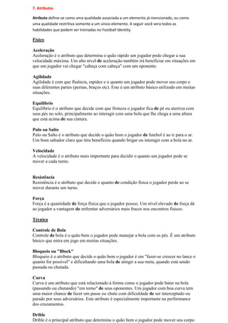 7. Atributos

Atributo define-se como uma qualidade associada a um elemento já mencionado, ou como
uma qualidade restritiva somente a um único elemento. A seguir você vera todos as
habilidades que podem ser treinadas no Football Identity.

Físico

Aceleração
Aceleração é o atributo que determina o quão rápido um jogador pode chegar a sua
velocidade máxima. Um alto nível de aceleração também irá beneficiar em situações em
que um jogador vai chegar "cabeça com cabeça" com um oponente.

Agilidade
Agilidade é com que fluência, rapidez e o quanto um jogador pode mover seu corpo e
suas diferentes partes (pernas, braços etc). Este é um atributo básico utilizado em muitas
situações.

Equilíbrio
Equilíbrio é o atributo que decide com que firmeza o jogador fica de pé ou aterriza com
seus pés no solo, principalmente ao interagir com uma bola que lhe chega a uma altura
que está acima de sua cintura.

Pulo ou Salto
Pulo ou Salto é o atributo que decide o quão bom o jogador de futebol é ao ir para o ar.
Um bom saltador claro que téra benefícios quando brigar ou interagir com a bola no ar.

Velocidade
A velocidade é o atributo mais importante para decidir o quanto um jogador pode se
mover a cada turno.


Resistência
Resistência é o atributo que decide o quanto de condição física o jogador perde ao se
mover durante um turno.

Força
Força é a quantidade de força física que o jogador possui. Um nível elevado de força dá
ao jogador a vantagem de enfrentar adversários mais fracos nos encontros físicos.

Técnica

Controle de Bola
Controle de bola é o quão bem o jogador pode manejar a bola com os pés. É um atributo
básico que entra em jogo em muitas situações.

Bloqueio ou "Block"
Bloqueio é o atributo que decide o quão bem o jogador é em "fazer-se crescer no lance o
quanto for possível" e dificultando uma bola de atingir a sua meta, quando está sendo
passada ou chutada.

Curva
Curva é um atributo que está relacionado à forma como o jogador pode bater na bola
(passando ou chutando) "em torno" de seus oponentes. Um jogador com boa curva tem
uma maior chance de fazer um passe ou chute com dificuldade de ser interceptado ou
parado por seus adversários. Este atributo é especialmente importante na performance
dos cruzamentos.

Drible
Drible é o principal atributo que determina o quão bem o jogador pode mover seu corpo
 