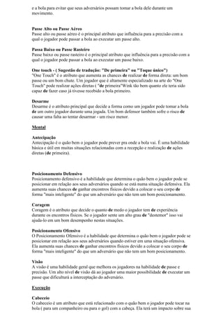 e a bola para evitar que seus adversários possam tomar a bola dele durante um
movimento.


Passe Alto ou Passe Aéreo
Passe alto ou passe aéreo é o principal atributo que influência para a precisão com a
qual o jogador pode passar a bola ao executar um passe alto.

Passa Baixo ou Passe Rasteiro
Passe baixo ou passe rasteiro é o principal atributo que influência para a precisão com a
qual o jogador pode passar a bola ao executar um passe baixo.

One touch - ( Sugestão de tradução: "De primeira" ou "Toque único")
"One Touch" é o atributo que aumenta as chances de realizar de forma direta: um bom
passe ou um bom chute. Um jogador que é altamente especializado na arte do "One
Touch" pode realizar ações diretas ( "de primeira"Wink tão bem quanto ele teria sido
capaz de fazer caso já tivesse recebido a bola primeiro.

Desarme
Desarme é o atributo principal que decide a forma como um jogador pode tomar a bola
de um outro jogador durante uma jogada. Um bom defensor também sofre o risco de
causar uma falta ao tentar desarmar - um risco menor.

Mental

Antecipação
Antecipação é o quão bem o jogador pode prever pra onde a bola vai. É uma habilidade
básica e útil em muitas situações relacionadas com a recepção e realização de ações
diretas (de primeira).



Posicionamento Defensivo
Posicionamento defensivo é a habilidade que determina o quão bem o jogador pode se
posicionar em relação aos seus adversários quando se está numa situação defensiva. Ela
aumenta suas chances de ganhar encontros físicos devido a colocar o seu corpo de
forma "mais inteligente" do que um adversário que não tem um bom posicionamento.

Coragem
Coragem é o atributo que decide o quanto de medo o jogador tem de experiência
durante os encontros físicos. Se o jogador sente um alto grau de "destemor" isso vai
ajuda-lo em um bom desempenho nestas situações.

Posicionamento Ofensivo
O Posicionamento Ofensivo é a habilidade que determina o quão bem o jogador pode se
posicionar em relação aos seus adversários quando estiver em uma situação ofensiva.
Ela aumenta suas chances de ganhar encontros físicos devido a colocar o seu corpo de
forma "mais inteligente" do que um adversário que não tem um bom posicionamento.

Visão
A visão é uma habilidade geral que melhora os jogadores na habilidade de passe e
precisão. Um alto nível de visão dá ao jogador uma maior possibilidade de executar um
passe que dificulturá a interceptação do adversário.

Execução

Cabeceio
O cabeceio é um atributo que está relacionado com o quão bem o jogador pode tocar na
bola ( para um companheiro ou para o gol) com a cabeça. Ela terá um impacto sobre sua
 