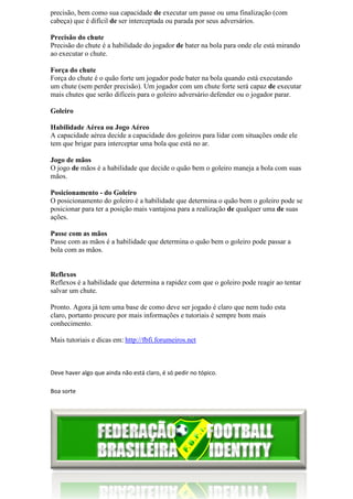 precisão, bem como sua capacidade de executar um passe ou uma finalização (com
cabeça) que é difícil de ser interceptada ou parada por seus adversários.

Precisão do chute
Precisão do chute é a habilidade do jogador de bater na bola para onde ele está mirando
      ão
ao executar o chute.

Força do chute
Força do chute é o quão forte um jogador pode bater na bola quando está executando
um chute (sem perder precisão). Um jogador com um chute forte será capaz de executar
                                                       chute
mais chutes que serão difíceis para o goleiro adversário defender ou o jogador parar.

Goleiro

Habilidade Aérea ou Jogo Aéreo
A capacidade aérea decide a capacidade dos goleiros para lidar com situações onde ele
tem que brigar para interceptar uma bola que está no ar.
            ar

Jogo de mãos
O jogo de mãos é a habilidade que decide o quão bem o goleiro maneja a bola com suas
mãos.

Posicionamento - do Goleiro
O posicionamento do goleiro é a habilidade que determina o quão bem o goleiro pode se
posicionar para ter a posição mais vantajosa para a realização de qualquer uma de suas
ações.

Passe com as mãos
Passe com as mãos é a habilidade que determina o quão bem o goleiro pode passar a
bola com as mãos.


Reflexos
Reflexos é a habilidade que determina a rapidez com que o goleiro pode reagir ao tentar
salvar um chute.

Pronto. Agora já tem uma base de como deve ser jogado é claro que nem tudo esta
claro, portanto procure por mais informações e tutoriais é sempre bom mais
conhecimento.

Mais tutoriais e dicas em: http://fbfi.forumeiros.net



Deve haver algo que ainda não está claro, é só pedir no tópico.

Boa sorte
 