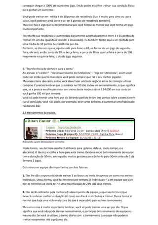conseguir chegar a 100% até o próximo jogo. Então podes escolher treinar sua condição Física
para ganhar um aumento.

Você pode treinar em média é de 10 pontos de resistência (isto é muito para cima ou para
baixo, você pode ter a má sorte e só ter 5 pontos de resistência também).
Mas isso não é algo que eu recomendaria que você fizesse ao menos que você tenha um jogo
muito importante.

Entretanto sua resistência é aumentada diariamente automaticamente entre 3 e 15 pontos de
formar em um dia (quando o servidor é atualizado). Eu também tendo aqui a ser contada com
uma média de 10 pontos de resistência por dia.
Portanto, se dizemos que o jogador está para baixo a 68, na forma de um jogo de segunda-
feira, ele terá, então, cerca de 78 na terça-feira, e cerca de 88 na quarta-feira e cerca de 100
novamente na quinta-feira, o dia do jogo seguinte.



E. "Transferência de dinheiro para a conta"
Ao acessar o "caráter" - "Desenvolvimento do futebolista" - "loja de futebolista", assim você
pode ver então que há mais itens você pode comprar que faz o seu melhor jogador.
Mas esses itens são caros, então você deve fazer um bom negócio antes de começar a fazer
compras. É preciso lembrar que os salários no FID são dados em semanalmente, o que significa
que, se a pessoa escolhe para usar um treino deste modo a obter £ 14.000 em sua conta se
você ganha 100 mil por semana.
Você só pode treinar uma hora por dia (tirando partido de um dos pontos sobre o exercício em
curso concluído, você não pode, por exemplo, tirar tanto dinheiro, e aumentar uma habilidade
no mesmo dia)

2.3 treinamentos da equipe.




Acessando a parte destacada em vermelho.

Neste treino, seu técnico escolhe 3 atributos para goleiro, defesa, meio-campo, e o
atacante). O técnico escolhe a hora para este treino. Desde o inicio do treinamento de equipe
tem a duração de 30min, em seguida, muitos gestores para defini-lo para 30min antes de 1 da
Semana 2 jogos.

Os treinos em equipe são importantes por dois fatores:

1. Eles lhe dão a oportunidade de treinar 3 atributos ao invés de apenas um como nos treinos
individuais. Dessa forma, você faz 9 treinos por semana (6 individuais + 1 em equipe que vale
por 3). 9 treinos ao invés de 7 é uma maximização de 29% dos seus treinos.

2. Eles serão utilizados pela melhora do desempenho da equipe, já que seu técnico (que
deverá conhecer melhor a situação do time) escolherá os atributos a treinar. Dessa forma, é
normal que haja uma visão mais clara do que é necessário para o time no momento.

Mas uma coisa é muito importante lembrar, você só pode treinar uma vez por dia. O que
significa que você não pode treinar normalmente, e participar de treinamento de equipe no
mesmo dia. Se você já utilizou o treino diário com o treinamento da equipe não poderás
treinar novamente. Até o próximo dia.
 