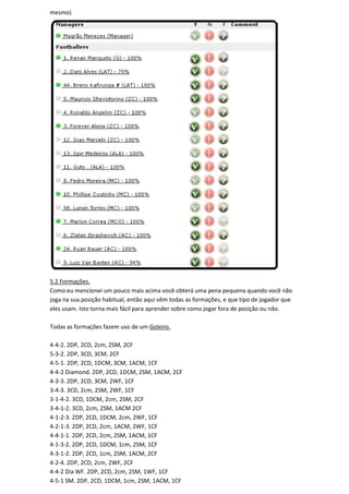 mesmo)




5.2 Formações.
Como eu mencionei um pouco mais acima você obterá uma pena pequena quando você não
joga na sua posição habitual, então aqui vêm todas as formações, e que tipo de jogador que
eles usam. Isto torna mais fácil para aprender sobre como jogar fora de posição ou não.

Todas as formações fazem uso de um Goleiro.

4-4-2. 2DP, 2CD, 2cm, 2SM, 2CF
5-3-2. 2DP, 3CD, 3CM, 2CF
4-5-1. 2DP, 2CD, 1DCM, 3CM, 1ACM, 1CF
4-4-2 Diamond. 2DP, 2CD, 1DCM, 2SM, 1ACM, 2CF
4-3-3. 2DP, 2CD, 3CM, 2WF, 1CF
3-4-3. 3CD, 2cm, 2SM, 2WF, 1CF
3-1-4-2. 3CD, 1DCM, 2cm, 2SM, 2CF
3-4-1-2. 3CD, 2cm, 2SM, 1ACM 2CF
4-1-2-3. 2DP, 2CD, 1DCM, 2cm, 2WF, 1CF
4-2-1-3. 2DP, 2CD, 2cm, 1ACM, 2WF, 1CF
4-4-1-1. 2DP, 2CD, 2cm, 2SM, 1ACM, 1CF
4-1-3-2. 2DP, 2CD, 1DCM, 1cm, 2SM, 1CF
4-3-1-2. 2DP, 2CD, 1cm, 2SM, 1ACM, 2CF
4-2-4. 2DP, 2CD, 2cm, 2WF, 2CF
4-4-2 Dia WF. 2DP, 2CD, 2cm, 2SM, 1WF, 1CF
4-5-1 SM. 2DP, 2CD, 1DCM, 1cm, 2SM, 1ACM, 1CF
 