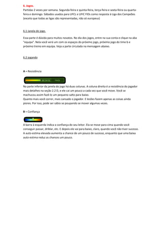 6. Jogos.
Partidas 2 vezes por semana. Segunda-feira e quinta-feira, terça-feira e sexta-feira ou quarta-
feira e domingo. Sábados usados para UFCL e UFIC FIDs como resposta à Liga dos Campeões
(exceto que todas as ligas são representadas, não só europeus)



6.1 Janela do jogo.

Essa parte é dúvida para muitos novatos. No dia dos jogos, entre na sua conta e clique na aba
"equipa". Nela você verá um com os espaços do próximo jogo, próximo jogo do time b e
próximo treino em equipa. Veja a parte circulada na mensagem abaixo.


6.2 jogando



A – Resistência




Na parte inferior da janela do jogo há duas colunas. A coluna direita é a resistência do jogador
mais detalhes na seção 2.2 D, e ele cai um pouco a cada vez que você move. Você se
machucou assim fazê-lo um pequeno salto para baixo.
Quanto mais você correr, mais cansado o jogador. E lesões fazem apenas as coisas ainda
piores. Por isso, pode ser sábio se poupando se mover algumas vezes.

B – Confiança



A barra à esquerda indica a confiança do seu leitor. Ela se move para cima quando você
conseguir passar, driblar, etc. E depois ele vai para baixo, claro, quando você não tiver sucesso.
A auto-estima elevada aumenta a chance de um pouco de sucesso, enquanto que uma baixa
auto-estima reduz as chances um pouco.
 