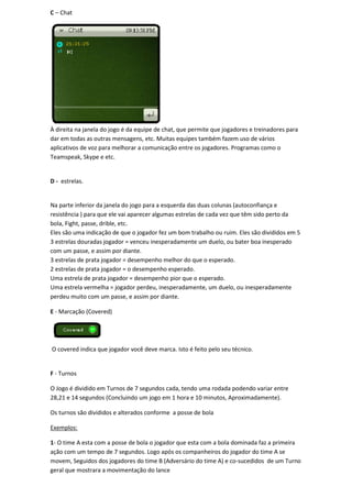 C – Chat




À direita na janela do jogo é da equipe de chat, que permite que jogadores e treinadores para
dar em todas as outras mensagens, etc. Muitas equipes também fazem uso de vários
aplicativos de voz para melhorar a comunicação entre os jogadores. Programas como o
Teamspeak, Skype e etc.


D - estrelas.


Na parte inferior da janela do jogo para a esquerda das duas colunas (autoconfiança e
resistência ) para que ele vai aparecer algumas estrelas de cada vez que têm sido perto da
bola, Fight, passe, drible, etc.
Eles são uma indicação de que o jogador fez um bom trabalho ou ruim. Eles são divididos em 5
3 estrelas douradas jogador = venceu inesperadamente um duelo, ou bater boa inesperado
com um passe, e assim por diante.
3 estrelas de prata jogador = desempenho melhor do que o esperado.
2 estrelas de prata jogador = o desempenho esperado.
Uma estrela de prata jogador = desempenho pior que o esperado.
Uma estrela vermelha = jogador perdeu, inesperadamente, um duelo, ou inesperadamente
perdeu muito com um passe, e assim por diante.

E - Marcação (Covered)




O covered indica que jogador você deve marca. Isto é feito pelo seu técnico.


F - Turnos

O Jogo é dividido em Turnos de 7 segundos cada, tendo uma rodada podendo variar entre
28,21 e 14 segundos (Concluindo um jogo em 1 hora e 10 minutos, Aproximadamente).

Os turnos são divididos e alterados conforme a posse de bola

Exemplos:

1- O time A esta com a posse de bola o jogador que esta com a bola dominada faz a primeira
ação com um tempo de 7 segundos. Logo após os companheiros do jogador do time A se
movem, Seguidos dos jogadores do time B (Adversário do time A) e co-sucedidos de um Turno
geral que mostrara a movimentação do lance
 