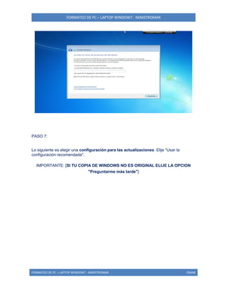 FORMATEO DE PC – LAPTOP WINDOW7 - MINISTROMAR
FORMATEO DE PC – LAPTOP WINDOW7 - MINISTROMAR OMAR
PASO 7:
Lo siguiente es elegir una configuración para las actualizaciones. Elije "Usar la
configuración recomendada".
IMPORTANTE: [SI TU COPIA DE WINDOWS NO ES ORIGINAL ELIJE LA OPCION
"Preguntarme más tarde"]
 