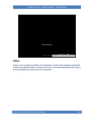 FORMATEO DE PC – LAPTOP WINDOW7 - MINISTROMAR
FORMATEO DE PC – LAPTOP WINDOW7 - MINISTROMAR OMAR
PASO 3:
Espera a que se cargue la interfaz de la instalación y cuando haya cargado te preguntará
el idioma que deseas instalar, el formato de la hora y la moneda dependiendo de tu país y
el tipo de teclado que tienes y das clic en siguiente.
 