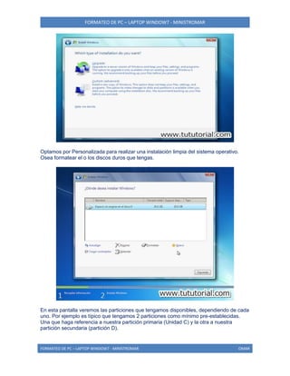FORMATEO DE PC – LAPTOP WINDOW7 - MINISTROMAR
FORMATEO DE PC – LAPTOP WINDOW7 - MINISTROMAR OMAR
Optamos por Personalizada para realizar una instalación limpia del sistema operativo.
Osea formatear el o los discos duros que tengas.
En esta pantalla veremos las particiones que tengamos disponibles, dependiendo de cada
uno. Por ejemplo es típico que tengamos 2 particiones como mínimo pre-establecidas.
Una que haga referencia a nuestra partición primaria (Unidad C) y la otra a nuestra
partición secundaria (partición D).
 