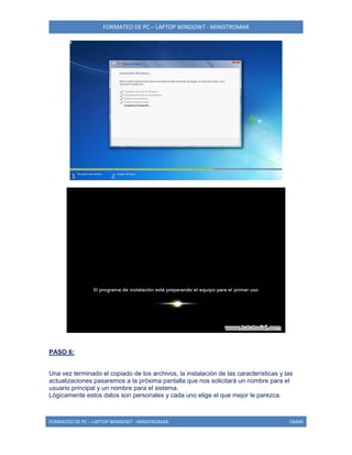 FORMATEO DE PC – LAPTOP WINDOW7 - MINISTROMAR
FORMATEO DE PC – LAPTOP WINDOW7 - MINISTROMAR OMAR
PASO 6:
Una vez terminado el copiado de los archivos, la instalación de las características y las
actualizaciones pasaremos a la próxima pantalla que nos solicitará un nombre para el
usuario principal y un nombre para el sistema.
Lógicamente estos datos son personales y cada uno elige el que mejor le parezca.
 