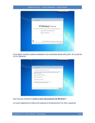 FORMATEO DE PC – LAPTOP WINDOW7 - MINISTROMAR
FORMATEO DE PC – LAPTOP WINDOW7 - MINISTROMAR OMAR
Si se desea, también podemos establecer una contraseña desde este punto. Si no solo da
clic en Siguiente.
Aquí hay que introducir el serial o clave del producto de Windows 7
Lo cual lo dejaremos en blanco Ok después lo Crackearemos Full. Dan a siguiente
 