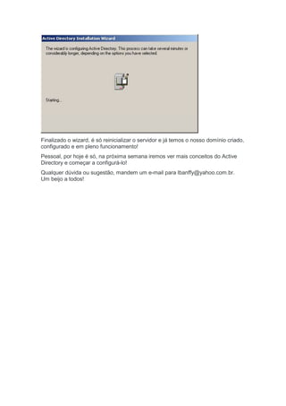 Finalizado o wizard, é só reinicializar o servidor e já temos o nosso domínio criado,
configurado e em pleno funcionamento!
Pessoal, por hoje é só, na próxima semana iremos ver mais conceitos do Active
Directory e começar a configurá-lo!
Qualquer dúvida ou sugestão, mandem um e-mail para lbanffy@yahoo.com.br.
Um beijo a todos!
 