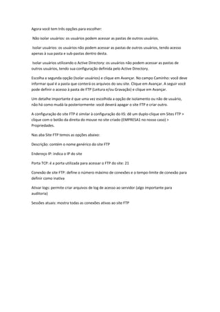 Agora você tem três opções para escolher:

Não isolar usuários: os usuários podem acessar as pastas de outros usuários.

Isolar usuários: os usuários não podem acessar as pastas de outros usuários, tendo acesso
apenas à sua pasta e sub-pastas dentro desta.

Isolar usuários utilizando o Active Directory: os usuários não podem acessar as pastas de
outros usuários, tendo sua configuração definida pelo Active Directory.

Escolha a segunda opção (Isolar usuários) e clique em Avançar. No campo Caminho: você deve
informar qual é a pasta que conterá os arquivos do seu site. Clique em Avançar. A seguir você
pode definir o acesso à pasta de FTP (Leitura e/ou Gravação) e clique em Avançar.

Um detalhe importante é que uma vez escolhida a opção de isolamento ou não de usuário,
não há como mudá-la posteriormente: você deverá apagar o site FTP e criar outro.

A configuração do site FTP é similar à configuração do IIS: dê um duplo-clique em Sites FTP >
clique com o botão da direita do mouse no site criado (EMPRESA1 no nosso caso) >
Propriedades.

Nas aba Site FTP temos as opções abaixo:

Descrição: contém o nome genérico do site FTP

Endereço IP: indica o IP do site

Porta TCP: é a porta utilizada para acessar o FTP do site: 21

Conexão de site FTP: define o número máximo de conexões e o tempo-limite de conexão para
definir como inativa

Ativar logs: permite criar arquivos de log de acesso ao servidor (algo importante para
auditoria)

Sessões atuais: mostra todas as conexões ativas ao site FTP
 