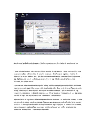 Ao clicar no botão Propriedades você define os parâmetros de criação de arquivos de log:



Clique em Diariamente (para que se crie um arquivo de log por dia), clique em Usar hora local
para nomeação e sobreposição de arquivo para que a data/hora do log seja o mesmo do
servidor (ao usar a hora do W3C, que é a mesma de Greenwich). Em Diretório do arquivo de
log, digite a pasta aonde serão salvos os arquivos de log. Não é necessário fazer mais
modificações: clique em OK.

O ideal é que você mantenha os arquivos de log em uma partição própria pois eles costumam
fragmentar muito a partição aonde estão localizados. Além disso você deve configurar a pasta
de log para compactar os arquivos e sub-pastas ali existentes para que os arquivos de log
ocupem menos espaço no disco (essa dica pode dobrar o espaço livre destinado aos logs pois o
arquivo de log é um arquivo texto que é altamente compactável).

Na aba Contas de segurança você define se conexões anônimas são permitidas ou não. Se você
não permitir o acesso anônimo, isso significa que apenas usuários pré-definidos terão acesso
ao site FTP - e isso pode representar um problema de segurança pois as senhas utilizadas são
transmitidas sem criptografia e podem ser obtidas se houver um sniffer (analisador de
protocolo) monitorando a transmissão de dados:
 