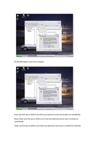 Na aba Mensagens você tem as opções:




Faixa: permite que se defina uma frase que aparecerá antes da conexão ser completada

Boas-vindas: permite que se defina uma frase que aparecerá assim que a conexão foi
completada

Saída: permite que se defina uma frase que aparecerá assim que a conexão foi finalizada
 