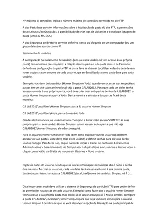 Nº máximo de conexões: indica o número máximo de conexões permitido no site FTP

A aba Pasta base contém informações sobre a localização da pasta do site FTP, as permissões
dela (Leitura e/ou Gravação), a possibilidade de criar logs de visitantes e o estilo de listagem de
pasta (UNIX ou MS-DOS)

A aba Segurança de diretório permite definir o acesso ou bloqueio de um computador (ou um
grupo deles) de acordo com o IP.

Isolamento de usuários

A configuração do isolamento de usuários (em que cada usuário só tem acesso à sua própria
pasta) tem um único pré-requisito: a criação de uma pasta e sub-pasta dentro do Caminho:
definido na configuração da pasta FTP. A pasta deve se chamar LocalUser e dentro dela devem
haver as pastas com o nome de cada usuário, que serão utilizadas como pasta-base para cada
usuário.

Exemplo: você tem dois usuários (Homer Simpson e Yoda) que devem acessar suas respectivas
pastas em um site cujo caminho local seja a pasta C:LAB2012. Para que cada um deles tenha
acesso somente à sua própria pasta, você deve criar duas sub-pastas dentro de C:LAB2012: a
pasta Homer Simpson e a pasta Yoda. Desta maneira a estrutura das pastas ficará desta
maneira:

C: LAB2012LocalUserHomer Simpson: pasta do usuário Homer Simpson

C: LAB2012LocalUserYoda: pasta do usuário Yoda

Criadas desta maneira, os usuários Homer Simpson e Yoda terão acesso SOMENTE às suas
próprias pastas: se o usuário Homer Simpson quiser acessar outra pasta que não seja
C:LAB2012Homer Simpson, ele não conseguirá.

Para os usuários Homer Simpson e Yoda (bem como qualquer outros usuários) poderem
acessar as suas pastas, você deve criar estes usuários e definir senhas para eles que serão
usadas no login. Para fazer isso, clique no botão Iniciar > Painel de Controle> Ferramentas
Administrativas > Gerenciamento do Computador > duplo-clique em Usuários e Grupos locais >
clique com o botão da direita do mouse em Usuários > Novo usuário.



Digite os dados do usuário, sendo que as únicas informações requeridas são o nome e senha
dos mesmos. Ao criar os usuários, cada um deles terá acesso exclusivo à sua própria pasta,
bastando para isso criar a pasta C:LAB2012LocalUser(nome do usuário). Simples, né ? :) ...



Dica importante: você deve utilizar o sistema de Segurança da partição NTFS para poder definir
as permissões nas pastas de cada usuário. Exemplo: como fazer que o usuário Homer Simpson
tenha acesso à sua própria pasta mas proibi-lo de salvar arquivos ali ? Muito simples: configure
a pasta C:LAB2012LocalUserHomer Simpson para que seja somente leitura para o usuário
Homer Simpson ! (lembre-se que se você desativar a opção de Gravação na pasta principal de
 
