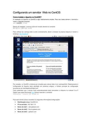 Configurando um servidor Web no CentOS
.
Como instalar o Apache no CentOS?
A instalação do Apache no CentOS é algo relativamente simples. Para isso basta abrirem o terminal e
inserir o seguinte comando:
yum install httpd

Depois de instalado, o serviço pode ser iniciado através do comando:
/etc/init.d/httpd start

Para verificar se o serviço está a correr correctamente, abram o browser na própria máquina e insiram o
endereço http://localhost




Por omissão, no CentOS a diretoria por omissão para colocar sites é em /var/www/html. Relativamente à
configuração do Apache (será abordado em próximos artigos), o ficheiro principal de configuração
encontra-se em /etc/httpd/conf/httpd.conf
Caso pretendam que o serviço inicie automaticamente após reiniciarem a máquina no runlevel 3 ou 5
(Saber mais sobre RunLevels aqui) devem executar o comando:
chkconfig --levels 235 httpd on



Para este tutorial vamos considerar as seguintes informações/configurações:
    •   Distribuição Linux: CentOS 6.2
    •   IP do servidor: 192.168.1.10
    •   Nome do site1 – wiki.pplware.com
    •   Nome do site2 – forum.pplware.com
    •   Nome do site3 – pplware.com
 