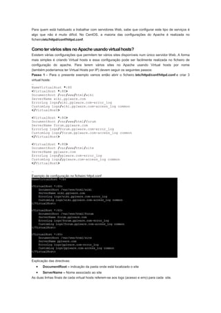 Para quem está habituado a trabalhar com servidores Web, sabe que configurar este tipo de serviços é
algo que não é muito difícil. No CentOS, a maioria das configurações do Apache é realizada no
ficheiro/etc/httpd/conf/httpd.conf.


Como ter vários sites no Apache usando virtual hosts?
Existem várias configurações que permitem ter vários sites disponíveis num único servidor Web. A forma
mais simples é criando Virtual hosts e essa configuração pode ser facilmente realizada no ficheiro de
configuração do apache. Para terem vários sites no Apache usando Virtual hosts por nome
(também poderíamos ter Virtual Hosts por IP) devem seguir os seguintes passos:
Passo 1 – Para o presente exemplo vamos então abrir o ficheiro /etc/httpd/conf/httpd.conf e criar 3
virtual hosts:
…
NameVirtualHost *:80
<VirtualHost *:80>
DocumentRoot /var/www/html/wiki
ServerName wiki.pplware.com
ErrorLog logs/wiki.pplware.com-error_log
CustomLog logs/wiki.pplware.com-access_log common
</VirtualHost>

<VirtualHost *:80>
DocumentRoot /var/www/html/forum
ServerName forum.pplware.com
ErrorLog logs/forum.pplware.com-error_log
CustomLog logs/forum.pplware.com-access_log common
</VirtualHost>

<VirtualHost *:80>
DocumentRoot /var/www/html/site
ServerName pplware.com
ErrorLog logs/pplware.com-error_log
CustomLog logs/pplware.com-access_log common
</VirtualHost>

…
Exemplo de configuração no ficheiro httpd.conf




Explicação das directivas:
    •   DocumentRoot – indicação da pasta onde está localizado o site
    •   ServerName – Nome associado ao site
As duas linhas finais de cada virtual hosts referem-se aos logs (acesso e erro) para cada site.
 