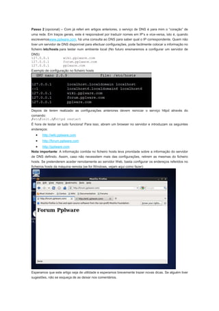 Passo 2 (opcional) – Com já referi em artigos anteriores, o serviço de DNS é para mim o “coração” de
uma rede. Em traços gerais, este é responsável por traduzir nomes em IP’s e vice-versa, isto é, quando
escrevemoswww.pplware.com, há uma consulta ao DNS para saber qual o IP correspondente. Quem não
tiver um servidor de DNS disponível para efectuar configurações, pode facilmente colocar a informação no
ficheiro /etc/hosts para testar num ambiente local (No futuro ensinaremos a configurar um servidor de
DNS)
127.0.0.1            wiki.pplware.com
127.0.0.1            forum.pplware.com
127.0.0.1            pplware.com
Exemplo de configuração no ficheiro hosts




Depois de terem realizado as configurações anteriores devem reiniciar o serviço httpd através do
comando:
/etc/init.d/httpd restart
É hora de testar se tudo funciona! Para isso, abram um browser no servidor e introduzam os seguintes
endereços:
  •    http://wiki.pplware.com
  •    http://forum.pplware.com
  • http://pplware.com
Nota importante: A informação contida no ficheiro hosts leva prioridade sobre a informação do servidor
de DNS definido. Assim, caso não necessitem mais das configurações, retirem as mesmas do ficheiro
hosts. Se pretenderem aceder remotamente ao servidor Web, basta configurar os endereços referidos no
ficheiros hosts da máquina remota (se for Windows, vejam aqui como fazer)




Esperamos que este artigo seja de utilidade e esperamos brevemente trazer novas dicas. Se alguém tiver
sugestões, não se esqueça de as deixar nos comentários.
 