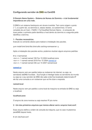 Configurando servidor de DNS no CentOS

O Domain Name System – Sistema de Nomes de Domínio – é de fundamental
importância em uma rede.

O DNS é um sistema hierárquico em árvore invertida. Tem como origem o ponto
(“.”), e a partir daí, os domínios e, abaixo destes, os subdomínios. O nome
completo de um host – FQDN = Full Qualified Domain Name – é composto de
duas partes: a primeira parte identifica o host dentro do domínio e a segunda parte
identifica o domínio.

1 - Pacotes necessários:
Execute os comando abaixo para realizar a instalação dos pacotes.

yum install bind bind-libs bind-utils caching-nameserver -y

Após a instalação dos pacotes acima, podemos visulizar alguns arquivos padrões:

# ls -l /var/named
-rw-r--r-- 1 named named 195 Fev 15 2004 localhost.zone
-rw-r--r-- 1 named named 2518 Fev 15 2004 named.ca
-rw-r--r-- 1 named named 436 Jun 14 2007 named.local

named.ca

Neste arquivo vem por padrão todos os rootserver da internet, ou seja, os
servidores deDNS mundiais . Sua função e interligar todos os servidores do mundo
ou seja se o seu servidor de DNS não sabe onde fica localizado determinado IP
ele faz uma consulta a um rootserver que vai lhe dizer a resposta.

named.local

Neste arquivo vem por padrão a zona local da maquina na entrada do DNS ou seja
o localhost.

localhost.zone

O arquivo de zona reversa ou seja resolver IP pra nome

2 - Um dos primeiros arquivos que iremos alterar será o arquivo host.conf:

Esse arquivo define a ordem de consulta da máquina, que no caso mudaremos
paraDNS depois hosts;

# vim /etc/host.conf
 