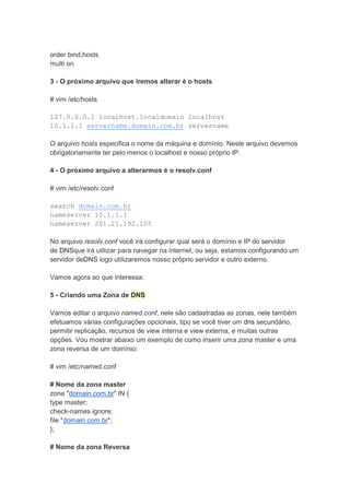 order bind,hosts
multi on

3 - O próximo arquivo que iremos alterar é o hosts

# vim /etc/hosts

127.0.0.0.1 localhost.localdomain localhost
10.1.1.1 servername.domain.com.br servername

O arquivo hosts especifica o nome da máquina e domínio. Neste arquivo devemos
obrigatoriamente ter pelo menos o localhost e nosso próprio IP.

4 - O próximo arquivo a alterarmos é o resolv.conf

# vim /etc/resolv.conf

search domain.com.br
nameserver 10.1.1.1
nameserver 201.21.192.105

No arquivo resolv.conf você irá configurar qual será o domínio e IP do servidor
de DNSque irá utilizar para navegar na internet, ou seja, estamos configurando um
servidor deDNS logo utilizaremos nosso próprio servidor e outro externo.

Vamos agora ao que interessa:

5 - Criando uma Zona de DNS

Vamos editar o arquivo named.conf, nele são cadastradas as zonas, nele também
efetuamos várias configurações opcionais, tipo se você tiver um dns secundário,
permitir replicação, recursos de view interna e view externa, e muitas outras
opções. Vou mostrar abaixo um exemplo de como inserir uma zona master e uma
zona reversa de um domínio:

# vim /etc/named.conf

# Nome da zona master
zone "domain.com.br" IN {
type master;
check-names ignore;
file "domain.com.br";
};

# Nome da zona Reversa
 