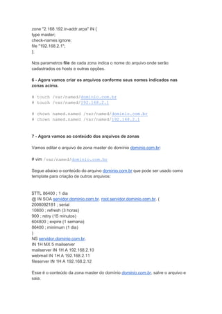 zone "2.168.192.in-addr.arpa" IN {
type master;
check-names ignore;
file "192.168.2.1";
};

Nos parametros file de cada zona indica o nome do arquivo onde serão
cadastrados os hosts e outras opções.

6 - Agora vamos criar os arquivos conforme seus nomes indicados nas
zonas acima.

# touch /var/named/dominio.com.br
# touch /var/named/192.168.2.1

# chown named.named /var/named/dominio.com.br
# chown named.named /var/named/192.168.2.1



7 - Agora vamos ao conteúdo dos arquivos de zonas

Vamos editar o arquivo de zona master do domínio dominio.com.br:

# vim /var/named/dominio.com.br

Segue abaixo o conteúdo do arquivo dominio.com.br que pode ser usado como
template para criação de outros arquivos:


$TTL 86400 ; 1 dia
@ IN SOA servidor.dominio.com.br. root.servidor.dominio.com.br. (
2008092181 ; serial
10800 ; refresh (3 horas)
900 ; retry (15 minutos)
604800 ; expire (1 semana)
86400 ; minimum (1 dia)
)
NS servidor.dominio.com.br.
IN 1H MX 5 mailserver
mailserver IN 1H A 192.168.2.10
webmail IN 1H A 192.168.2.11
fileserver IN 1H A 192.168.2.12

Esse é o conteúdo da zona master do domínio dominio.com.br, salve o arquivo e
saia.
 