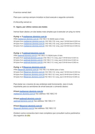# service named start

Para que o serviço sempre inicialize no boot execute o seguinte comando:

# chkconfig named on

9 - Agora, por último vamos aos testes

Iremos fazer abaixo um dos testes mais simples que é executar um ping no nome

# ping -c 3 mailserver.dominio.com.br
PING mailserver.dominio.com.br (192.168.2.10) 56(84) bytes of data.
64 bytes from mailserver.dominio.com.br (192.168.2.10): icmp_seq=1 ttl=64 time=0.024 ms
64 bytes from mailserver.dominio.com.br (192.168.2.10): icmp_seq=2 ttl=64 time=0.044 ms
64 bytes from mailserver.dominio.com.br (192.168.2.10): icmp_seq=3 ttl=64 time=0.049 ms



# ping -c 3 webmail.dominio.com.br
PING webmail.dominio.com.br (192.168.2.11) 56(84) bytes of data.
64 bytes from webmail.dominio.com.br (192.168.2.11): icmp_seq=1 ttl=64 time=0.024 ms
64 bytes from webmail.dominio.com.br (192.168.2.11): icmp_seq=2 ttl=64 time=0.044 ms
64 bytes from webmail.dominio.com.br (192.168.2.11): icmp_seq=3 ttl=64 time=0.049 ms


# ping -c 3 fileserver.dominio.com.br
PING fileserver.dominio.com.br (192.168.2.12) 56(84) bytes of data.
64 bytes from fileserver.dominio.com.br (192.168.2.12): icmp_seq=1 ttl=64 time=0.024 ms
64 bytes from fileserver.dominio.com.br(192.168.2.12): icmp_seq=2 ttl=64 time=0.044 ms
64 bytes from fileserver.dominio.com.br(192.168.2.12): icmp_seq=3 ttl=64 time=0.049 ms



Para testar se o reverso do seu endereço está funcionando, isso é muito
importante para os servidores de email execute o comando abaixo:

# host mailserver.dominio.com.br
mailserver.dominio.com.br has address 192.168.2.10

# host webmail.dominio.com.br
webmail.dominio.com.br has address 192.168.2.11

# host fileserver.dominio.com.br
fileserver.dominio.com.br has address 192.168.2.12

Existem outros comandos bem mais completos que consultam outros parâmetros
dos registros de dns
 