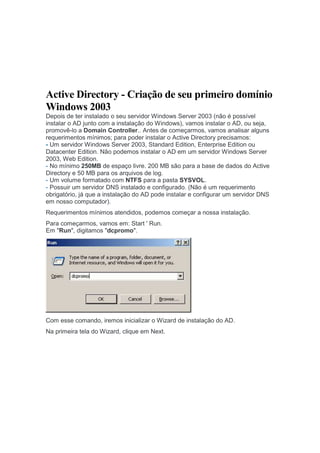 Active Directory - Criação de seu primeiro domínio
Windows 2003
Depois de ter instalado o seu servidor Windows Server 2003 (não é possível
instalar o AD junto com a instalação do Windows), vamos instalar o AD, ou seja,
promovê-lo a Domain Controller.. Antes de começarmos, vamos analisar alguns
requerimentos mínimos; para poder instalar o Active Directory precisamos:
- Um servidor Windows Server 2003, Standard Edition, Enterprise Edition ou
Datacenter Edition. Não podemos instalar o AD em um servidor Windows Server
2003, Web Edition.
- No mínimo 250MB de espaço livre. 200 MB são para a base de dados do Active
Directory e 50 MB para os arquivos de log.
- Um volume formatado com NTFS para a pasta SYSVOL.
- Possuir um servidor DNS instalado e configurado. (Não é um requerimento
obrigatório, já que a instalação do AD pode instalar e configurar um servidor DNS
em nosso computador).
Requerimentos mínimos atendidos, podemos começar a nossa instalação.
Para começarmos, vamos em: Start ' Run.
Em "Run", digitamos "dcpromo".




Com esse comando, iremos inicializar o Wizard de instalação do AD.
Na primeira tela do Wizard, clique em Next.
 