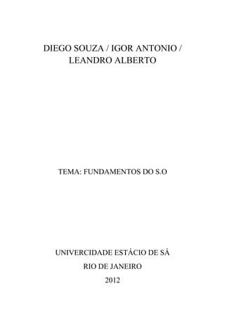 DIEGO SOUZA / IGOR ANTONIO /
     LEANDRO ALBERTO




  TEMA: FUNDAMENTOS DO S.O




  UNIVERCIDADE ESTÁCIO DE SÁ
        RIO DE JANEIRO
             2012
 