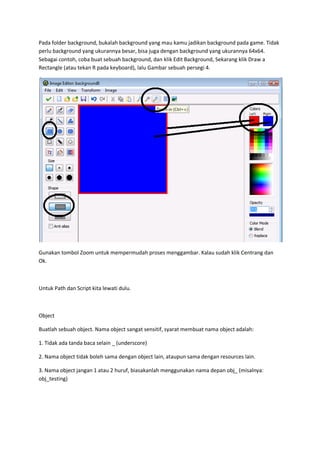 Pada folder background, bukalah background yang mau kamu jadikan background pada game. Tidak
perlu background yang ukurannya besar, bisa juga dengan background yang ukurannya 64x64.
Sebagai contoh, coba buat sebuah background, dan klik Edit Background, Sekarang klik Draw a
Rectangle (atau tekan R pada keyboard), lalu Gambar sebuah persegi 4.
Gunakan tombol Zoom untuk mempermudah proses menggambar. Kalau sudah klik Centrang dan
Ok.
Untuk Path dan Script kita lewati dulu.
Object
Buatlah sebuah object. Nama object sangat sensitif, syarat membuat nama object adalah:
1. Tidak ada tanda baca selain _ (underscore)
2. Nama object tidak boleh sama dengan object lain, ataupun sama dengan resources lain.
3. Nama object jangan 1 atau 2 huruf, biasakanlah menggunakan nama depan obj_ (misalnya:
obj_testing)
 