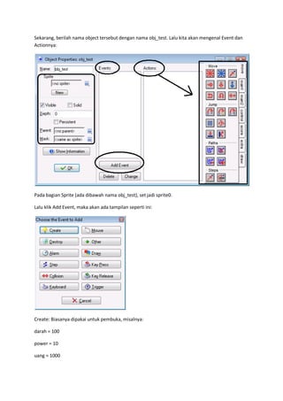 Sekarang, berilah nama object tersebut dengan nama obj_test. Lalu kita akan mengenal Event dan
Actionnya:
Pada bagian Sprite (ada dibawah nama obj_test), set jadi sprite0.
Lalu klik Add Event, maka akan ada tampilan seperti ini:
Create: Biasanya dipakai untuk pembuka, misalnya:
darah = 100
power = 10
uang = 1000
 