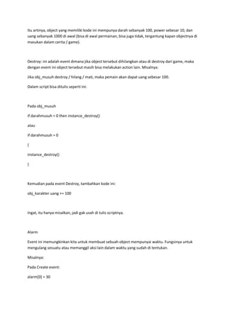 Itu artinya, object yang memiliki kode ini mempunya darah sebanyak 100, power sebesar 10, dan
uang sebanyak 1000 di awal (bisa di awal permainan, bisa juga tidak, tergantung kapan objectnya di
masukan dalam cerita / game).
Destroy: ini adalah event dimana jika object tersebut dihilangkan atau di destroy dari game, maka
dengan event ini object tersebut masih bisa melakukan action lain. Misalnya:
Jika obj_musuh destroy / hilang / mati, maka pemain akan dapat uang sebesar 100.
Dalam script bisa ditulis seperti ini:
Pada obj_musuh
if darahmusuh = 0 then instance_destroy()
atau
if darahmusuh = 0
{
instance_destroy()
}
Kemudian pada event Destroy, tambahkan kode ini:
obj_karakter.uang += 100
Ingat, itu hanya misalkan, jadi gak usah di tulis scriptnya.
Alarm
Event ini memungkinkan kita untuk membuat sebuah object mempunyai waktu. Fungsinya untuk
mengulang sesuatu atau memanggil aksi lain dalam waktu yang sudah di tentukan.
Misalnya:
Pada Create event:
alarm[0] = 30
 