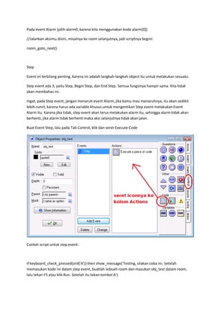 Pada event Alarm (pilih alarm0, karena kita menggunakan kode alarm[0])
//Jalankan aksimu disini, misalnya ke room selanjutnya, jadi scriptnya begini:
room_goto_next()
Step
Event ini terbilang penting, karena ini adalah langkah-langkah object itu untuk melakukan sesuatu.
Step event ada 3, yaitu Step, Begin Step, dan End Step. Semua fungsinya hampir sama. Kita tidak
akan membahas ini.
Ingat, pada Step event, jangan menaruh event Alarm, jika kamu mau menaruhnya, itu akan sedikit
lebih rumit, karena harus ada variable khusus untuk mengentikan Step event melakukan Event
Alarm itu. Karena jika tidak, step event akan terus melakukan alarm itu, sehingga alarm tidak akan
berhenti, jika alarm tidak berhenti maka aksi selanjutnya tidak akan jalan.
Buat Event Step, lalu pada Tab Control, klik dan seret Execute Code
Contoh script untuk step event:
if keyboard_check_pressed(ord('A')) then show_message('Testing, silakan coba ini. Setelah
memasukan kode ini dalam step event, buatlah sebuah room dan masukan obj_test dalam room,
lalu tekan F5 atau klik Run. Setelah itu tekan tombol A')
 