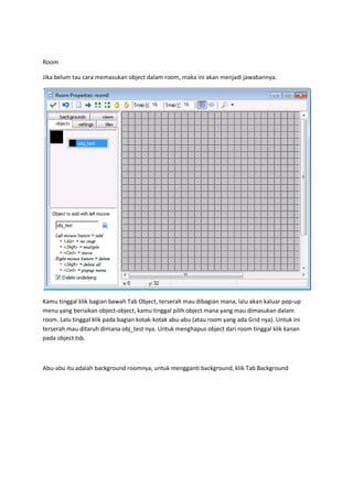 Room
Jika belum tau cara memasukan object dalam room, maka ini akan menjadi jawabannya.
Kamu tinggal klik bagian bawah Tab Object, terserah mau dibagian mana, lalu akan kaluar pop-up
menu yang berisikan object-object, kamu tinggal pilih object mana yang mau dimasukan dalam
room. Lalu tinggal klik pada bagian kotak-kotak abu-abu (atau room yang ada Grid nya). Untuk ini
terserah mau ditaruh dimana obj_test nya. Untuk menghapus object dari room tinggal klik kanan
pada object tsb.
Abu-abu itu adalah background roomnya, untuk mengganti background, klik Tab Background
 
