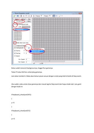 Kalau sudah menaruh backgrounnya, tinggal Run gamenya.
Tekan F5 atau klik Run untuk play gamenya.
Lalu tekan tombol A. Maka akan keluar pesan sesuai dengan script yang telah di ketik di Step event.
Jika sudah, coba untuk close gamenya dan masuk lagi ke Step event dan hapus kode tadi. Lalu ganti
dengan kode ini
if keyboard_check(ord('W'))
{
y-=5
}
if keyboard_check(ord('S'))
{
y+=5
 