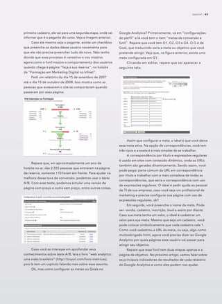 primeiro cadastro, ele vai para uma segunda etapa, onde vai
informar que é o pagante do curso. Veja a imagem anterior:
Caso ele mesmo seja o pagante, existe um checkbox
que preenche os dados desse usuário novamente para
que ele não precise preencher tudo de novo. Não tenho
dúvida que esse processo é cansativo e vou mostrar
agora como o funil mostra o comportamento dos usuários
quando chega à página “faça a sua reserva”, no hotsite
da “Formação em Marketing Digital no Infnet”.
Pedi um relatório do dia 15 de setembro de 2007
até o dia 15 de outubro de 2008. Isso mostra como as
pessoas que acessaram o site se comportaram quando
passaram por essa página:
Repare que, em aproximadamente um ano de
hotsite no ar, das 2.555 pessoas que entraram na página
de reserva, somente 110 foram em frente. Para ajudar na
melhora dessa taxa de conversão, podemos usar o teste
A/B. Com esse teste, podemos simular uma versão de
página com preço e outra sem preço, entre outras coisas.
Caso você se interesse em aprofundar seus
conhecimentos sobre teste A/B, leia o livro “web analytics:
uma visão brasileira” (http://tinyurl.com/livro-metricas),
pois lá tem um capítulo falando mais sobre esse assunto.
Ok, mas como configurar as metas ou Goals no
Google Analytics? Primeiramente, vá em “configurações
do perfil” e lá você tem o item “metas de conversão e
funil”. Repare que você tem G1, G2, G3 e G4. O G é de
Goal, que traduzindo seria a meta ou objetivo que você
pretende atingir. Veja que, na figura anterior, existe uma
meta configurada em G1.
Clicando em editar, repare que vai aparecer a
seguinte tela:
Assim que conﬁgurar a meta, o ideal é que você deixe
essa meta ativa. Na opção de correspondências, você tem
três tipos e a exata é a mais simples de se trabalhar.
A correspondência por título e expressões regulares
é usada em sites com conteúdo dinâmico, onde as URLs
também são geradas dinamicamente. Sendo assim, você
pode pegar parte comum da URL em correspondência
por título e trabalhar com a mais complexa de todas as
correspondências, que seria a correspondência com uso
de expressões regulares. O ideal é pedir ajuda ao pessoal
de TI de sua empresa, caso você seja um profissional de
marketing e precise configurar sua página com uso de
expressões regulares, ok?
Em seguida, você preenche o nome da meta. Pode
ser: venda, cadastro, inscrição, lead e assim por diante.
Caso sua meta tenha um valor, o ideal é cadastrar um
valor para sua meta. Mesmo que seja um cadastro, você
pode colocar simbolicamente que cada cadastro vale 1.
Como você cadastrou a URL da meta, ou seja, algo como
muitoobrigado.html, agora você precisa dizer ao Google
Analytics por quais páginas esse usuário vai passar para
atingir seu objetivo.
Repare que esse funil tem duas etapas apenas e a
página de objetivo. No próximo artigo, vamos falar sobre
os principais indicadores de resultados de cada relatório
do Google Analytics e como eles podem nos ajudar.
tutorial :: 63
 