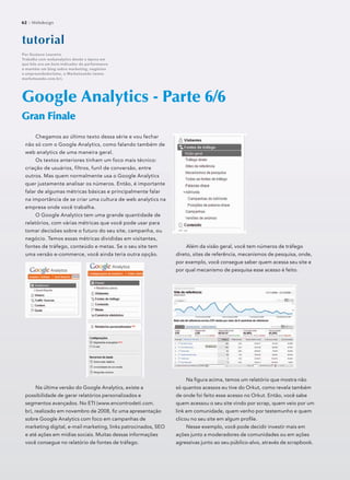 Chegamos ao último texto dessa série e vou fechar
não só com o Google Analytics, como falando também de
web analytics de uma maneira geral.
Os textos anteriores tinham um foco mais técnico:
criação de usuários, filtros, funil de conversão, entre
outros. Mas quem normalmente usa o Google Analytics
quer justamente analisar os números. Então, é importante
falar de algumas métricas básicas e principalmente falar
na importância de se criar uma cultura de web analytics na
empresa onde você trabalha.
O Google Analytics tem uma grande quantidade de
relatórios, com várias métricas que você pode usar para
tomar decisões sobre o futuro do seu site, campanha, ou
negócio. Temos essas métricas divididas em visitantes,
fontes de tráfego, conteúdo e metas. Se o seu site tem
uma versão e-commerce, você ainda teria outra opção.
Na última versão do Google Analytics, existe a
possibilidade de gerar relatórios personalizados e
segmentos avançados. No ETI (www.encontrodeti.com.
br), realizado em novembro de 2008, ﬁz uma apresentação
sobre Google Analytics com foco em campanhas de
marketing digital, e-mail marketing, links patrocinados, SEO
e até ações em mídias sociais. Muitas dessas informações
você consegue no relatório de fontes de tráfego.
Google Analytics - Parte 6/6
Gran FinaleGran Finale
tutoorriaal
Por Gustavo Loureiro
Trabalha com webanalytics desde a época em
que hits era um bom indicador de performance
e mantém um blog sobre marketing, negócios
e empreendedorismo, o Marketeando (www.
marketeando.com.br).
62 :: Webdesign
Além da visão geral, você tem números de tráfego
direto, sites de referência, mecanismos de pesquisa, onde,
por exemplo, você consegue saber quem acessa seu site e
por qual mecanismo de pesquisa esse acesso é feito.
Na ﬁgura acima, temos um relatório que mostra não
só quantos acessos eu tive do Orkut, como revela também
de onde foi feito esse acesso no Orkut. Então, você sabe
quem acessou o seu site vindo por scrap, quem veio por um
link em comunidade, quem venho por testemunho e quem
clicou no seu site em algum proﬁle.
Nesse exemplo, você pode decidir investir mais em
ações junto a moderadores de comunidades ou em ações
agressivas junto ao seu público-alvo, através de scrapbook.
 
