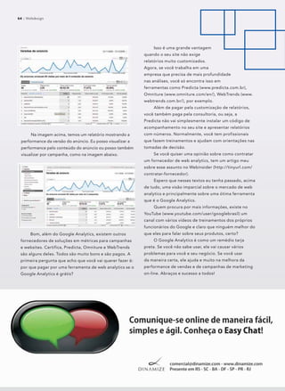64 :: Webdesign64 :: Webdesign
Na imagem acima, temos um relatório mostrando a
performance da versão do anúncio. Eu posso visualizar a
performance pelo conteúdo do anúncio ou posso também
visualizar por campanha, como na imagem abaixo.
Bom, além do Google Analytics, existem outros
fornecedores de soluções em métricas para campanhas
e websites. Certifica, Predicta, Omniture e WebTrends
são alguns deles. Todos são muito bons e são pagos. A
primeira pergunta que acho que você vai querer fazer é:
por que pagar por uma ferramenta de web analytics se o
Google Analytics é grátis?
Isso é uma grande vantagem
quando o seu site não exige
relatórios muito customizados.
Agora, se você trabalha em uma
empresa que precisa de mais profundidade
nas análises, você só encontra isso em
ferramentas como Predicta (www.predicta.com.br),
Omniture (www.omniture.com/en/), WebTrends (www.
webtrends.com.br/), por exemplo.
Além de pagar pela customização de relatórios,
você também paga pela consultoria, ou seja, a
Predicta não vai simplesmente instalar um código de
acompanhamento no seu site e apresentar relatórios
com números. Normalmente, você tem profissionais
que fazem treinamentos e ajudam com orientações nas
tomadas de decisão.
Se você quiser uma opinião sobre como contratar
um fornecedor de web analytics, tem um artigo meu
sobre esse assunto no Webinsider (http://tinyurl.com/
contratar-fornecedor).
Espero que nesses textos eu tenha passado, acima
de tudo, uma visão imparcial sobre o mercado de web
analytics e principalmente sobre uma ótima ferramenta
que é o Google Analytics.
Quem procura por mais informações, existe no
YouTube (www.youtube.com/user/googlebrasil) um
canal com vários vídeos de treinamentos dos próprios
funcionários do Google e claro que ninguém melhor do
que eles para falar sobre seus produtos, certo?
O Google Analytics é como um remédio tarja
preta. Se você não sabe usar, ele vai causar vários
problemas para você e seu negócio. Se você usar
da maneira certa, ele ajuda e muito na melhora da
performance de vendas e de campanhas de marketing
on-line. Abraços e sucesso a todos!
 