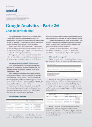 Na edição passada, fizemos uma introdução sobre
a importância dos indicadores de performance ou
desempenho, as diferenças nos processos de mensuração
através de Weblogs e Tags Javascript e o uso gratuito do
Google Analytics (www.google.com.br/analytics).
Como vimos, após criar uma conta, é fundamental
inserir um código de monitoramento em cada página do
seu site para que o Google Analytics comece a mensurar
os dados de acessos pelos ambientes.
Na segunda parte deste tutorial, vamos analisar
outra característica na etapa inicial de configuração da
ferramenta, que envolve a criação de perfis de sites.
Por que essa funcionalidade é importante?
Nem sempre a melhor forma de análise é usar o
relatório de um domínio principal. Isso porque, em
alguns projetos, um domínio pode ter vários sites
“pendurados” nele.
Para exemplificar esta situação, vamos recorrer a
um exemplo caseiro: o site da Arteccom. No domínio
www.arteccom.com.br, temos o site do Encontro de
Webdesign (EWD), da Revista Webdesign, do Fórum
Internacional de Design e Tecnologia Digital (FIND), do
Concurso Peixe Grande, entre outros.
Assim, cada um desses sites pode ter um perfil
diferente configurado no Google Analytics. Ao fazer
isso, a tarefa de analisar projetos com objetivos tão
diferentes será extremamente facilitada.
Gerenciando o processo
Antes de analisarmos a etapa de adição de novos
perfis no Google Analytics, é importante destacar que
Google Analytics - Parte 2/6
Criando perﬁs de sites
Por Gustavo Loureiro
Trabalha com webanalytics desde a época em
que hits era um bom indicador de performance.
É membro do IAB Brasil e mantém um blog sobre
marketing, negócios e empreendedorismo, o
Marketeando (www.marketeando.com.br).
62 :: Webdesign
a ferramenta oferece algumas opções interessantes no
gerenciamento do processo de mensuração dos dados:
- Gerenciador de usuário: pode ser usado para criar
acessos aos relatórios para várias pessoas. Você pode
inserir usuários como administradores somente com a
possibilidade de visualizar relatórios.
- Gerador de filtros: serve para, por exemplo,
desabilitar os IP’s de sua empresa ou até mesmo
desabilitar o acesso feito por alguma URL específica.
Adicionando novos perfis
Agora, veremos como é possível adicionar novos
perfis de sites dentro da sua conta no Google Analytics.
Na imagem acima, por exemplo, você estaria
configurando um perfil para visualizar a performance
exclusivamente do site do Encontro de Webdesign.
Na próxima imagem, temos um exemplo de conta
na ferramenta com vários perfis para os vários sites do
Instituto Infnet:
Assim, é possível trabalhar com relatórios de
análise para cada um dos perfis criados: o site
institucional, o hotsite do marketing digital, o site dos
cursos de graduação e pós-graduação e da newsletter
mensal (InfnetNews).
 