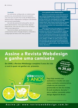 64 :: Webdesign
A s s i n e j á : w w w . r e v i s t a w e b d e s i g n . c o m . b r
64 :: Webdesign
Conclusão
Se você estiver configurando um relatório pela
primeira vez, provavelmente não será necessário
criar mais que um perfil. No mundo de Webanalytics,
lembre-se que o importante é configurar a ferramenta
para as suas necessidades.
Se você não precisa de muitos perfis, não crie
perfis desnecessários. Caso queira fazer algumas
experiências, mais uma vez a dica é criar um blog e
usá-lo como laboratório.
Na próxima edição, aprofundaremos nossos
conhecimentos sobre o Google Analytics, analisando a
configuração de metas e funil. Até a próxima!
Livro gratuito sobre Webanalytics
Quem procura material de consulta sobre métricas na
web, uma boa introdução sobre o assunto está presente no
e-book “Webanalytics: uma visão brasileira”, organizado
por Ruy Carneiro, com a participação de vários profissionais
brasileiros envolvidos com a lista de discussão “Web
Analytics Brasil” (http://tinyurl.com/lista-metricas). Gustavo
Loureiro, autor do nosso tutorial sobre Google Analytics,
marca presença nesta obra, com a apresentação de um artigo
sobre testes A/B.
Sobre o perfil para atuar neste segmento, na introdução
do livro, Cris Rothier, sócia-diretora de mídia da Lov e
presidente do comitê de métricas da IAB-Brasil, ressalta que
“é preciso muita expertise e conhecimento em resultados,
por isso o profissional de métricas, que não é um auditor de
terno e gravata enfurnado em uma pilha de documentos com
35 anos de experiência, mas sim um especialista moderno,
jovem, bilíngüe, com MBA, que analisa, pesquisa e é muito
bem-informado e que tem uma ótima formação profissional
já é muito disputado pelo mercado”. O livro está disponível
gratuitamente, no seguinte endereço: http://tinyurl.com/livro-
metricas. Boa leitura!
Assine a Revista Webdesign
e ganhe uma camiseta
Faça hoje mesmo sua
assinatura e receba em casa
nossa camiseta comemorativa,
criada em um concurso
promovido no site da revista.
E você receberá, durante 1
ano o melhor conteúdo sobre
design digital do Brasil.
Assine a revista
Webdesignpor apenas 3 x
R$ 39,60no cartão *
Em 2008, a Revista Webdesign completa 5 anos de vida
e você é quem vai ganhar um presente.
* Confira as formas de pagamento no site
 