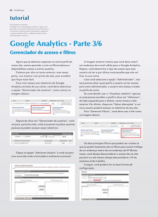 Agora que já sabemos organizar os vários perfis do
nosso site, vamos aprender a criar os filtros básicos e
disponibilizar acesso a outros usuários.
Falamos por alto no texto anterior, mas nessa
parte, vou mostrar com prints de tela, pois acredito
que fique mais fácil.
Para criar acesso aos relatórios do Google
Analytics através de sua conta, você deve selecionar
a opção “Gerenciador de usuários”, como vemos na
imagem abaixo:
Depois de clicar em “Gerenciador de usuários”, você
vai para a próxima tela, onde é possível visualizar quantas
pessoas já podem acessar esses relatórios:
Clique na opção “Adicionar Usuário” e você vai para
uma nova tela onde a brincadeira realmente acontece!
Google Analytics - Parte 3/6
Gerenciador de acesso e ﬁltrosGerenciador de acesso e ﬁltros
tutoorriaal
Por Gustavo Loureiro
Trabalha com webanalytics desde a época em
que hits era um bom indicador de performance
e mantém um blog sobre marketing, negócios
e empreendedorismo, o Marketeando (www.
marketeando.com.br).
62 :: Webdesign
A imagem anterior mostra que você deve inserir
um endereço de e-mail válido para o Google Analytics.
Depois, você determina o tipo de acesso que esse
usuário vai ter e por último você escolhe que site vai
ficar na sua conta.
Caso você selecione a opção “Administrador”, não
será preciso dizer quais perfis o usuário vai ter acesso,
pois como administrador, o usuário tem acesso a todos
os perfis da conta.
Se você decidir usar o “Visualizar relatório” apenas,
aí você precisa escolher o perfil e clicar em “Adicionar”,
do lado esquerdo para o direito, como mostra a tela
anterior. Por último, clique em “Salvar alterações” e um
novo usuário poderá acessar os relatórios do seu site.
Para “Gerenciar Filtros”, você deve usar o link como
na imagem abaixo:
Os dois principais filtros que podem ser criados (e
que já ajudam bastante) são os filtros para excluir tráfego
de um endereço web e de um endereço de IP. Muitas
vezes, você deseja desconsiderar o acesso de um site
parceiro ou até mesmo deseja desconsiderar o IP da
empresa onde trabalha.
A seguir, você poderá ver as duas formas de
configuração.
 