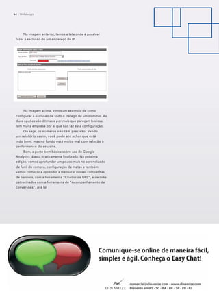 64 :: Webdesign64 :: Webdesign
Na imagem anterior, temos a tela onde é possível
fazer a exclusão de um endereço de IP.
Na imagem acima, vimos um exemplo de como
configurar a exclusão de todo o tráfego de um domínio. As
duas opções são ótimas e por mais que pareçam básicas,
tem muita empresa por aí que não faz essa configuração.
Ou seja, os números não têm precisão. Vendo
um relatório assim, você pode até achar que está
indo bem, mas no fundo está muito mal com relação à
performance do seu site.
Bom, a parte bem básica sobre uso de Google
Analytics já está praticamente finalizada. Na próxima
edição, vamos aprofundar um pouco mais no aprendizado
de funil de compra, configuração de metas e também
vamos começar a aprender a mensurar nossas campanhas
de banners, com a ferramenta “Criador de URL”, e de links
patrocinados com a ferramenta de “Acompanhamento de
conversões”. Até lá!
 