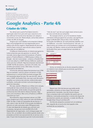 64 :: Webdesign64 :: Webdesign
Vou deixar para a parte final deste tutorial a
explicação sobre funil, pois acho que o assunto é uma
das melhores formas de tomar decisões com relação a
conversões no seu site. Nesta edição, vamos falar sobre o
criador de URL do Google.
Imagine que você trabalhe numa empresa e deseja
fazer uma propaganda num site segmentado para o
público-alvo de seu negócio. Dependendo do site onde
você for fazer o anúncio, esse veículo coloca o banner
para rodar em um AdServer.
O AdServer é basicamente um sistema que gerencia
todos os banners que vão aparecer no veículo. No
mercado, temos alguns bons fornecedores: a Predicta
possui o Predicta Maestro; a ÚNICA possui o Atlas; e o
Google - não tem muito tempo - comprou a Double Click
e com isso adquiriu o DART (famoso AdServer usado por
vários veículos no Brasil). Algumas empresas representam
o DART. No Rio de Janeiro, você tem a Hi-midia, mas
acredito que existam outras. Além disso, há outros
fornecedores de AdServer.
A forma de cobrança dessas ferramentas é por CPM.
Veja um exemplo: você vai colocar um banner no UOL
(webventure) e o veículo (UOL) promete entregar 250
mil impressões desse formato. No caso do UOL, eles já
usam o DART, da Double Click, mas caso você não queira
acreditar nos números dos veículos, embora eles sejam
auditados, você pode contratar outra tecnologia para
gerenciar essa peça.
No caso, usando o Maestro ou o Atlas como solução,
você pode ter mais controle de suas campanhas e, na
maioria das vezes, ainda recebe uma grande ajuda de
profissionais de mídia dentro dessas empresas. Algo
como uma consultoria. Mas como a Predicta e a ÚNICA
cobrariam por isso?
Normalmente, essas empresas cobram um CPM
extra. Imagine que o UOL cobrou um valor de 25,00 por
CPM. Ou seja, a cada mil impressões de seu banner, o
UOL cobra o valor de 25,00. O fornecedor de AdServer
cobraria um valor extra para cada CPM gerenciado.
O valor real depende da relação que você tem com
a empresa, mas gira em torno de R$ 0,35 e 0,50.
Dependendo da negociação, você consegue pagar até
menos. Sim, eu também não acreditei quando recebi uma
proposta a primeira vez que precisei de um serviço como
esse. O que mais me assusta é que tem muito anunciante
Google Analytics - Parte 4/6
Criador de URLsCriador de URLs
tutoorriaal
Por Gustavo Loureiro
Trabalha com webanalytics desde a época em
que hits era um bom indicador de performance
e mantém um blog sobre marketing, negócios
e empreendedorismo, o Marketeando (www.
marketeando.com.br).
“mão de vaca” que não quer pagar esses centavos para
ter mais controle de sua campanha.
No exemplo anterior, se os fornecedores citados
cobrassem 0,50 para gerenciar sua peça, isso significaria
pagar 6.250,00 (250 x 25) ao UOL e mais 125,00 ao
fornecedor de AdServer. Se você pretende trabalhar com
um AdServer - e eu acho “economia porca” não usar -, o
ideal é entrar em contato com os fornecedores e negociar
com eles, ok? Abaixo, vemos um print de tela do DART,
da Double Click, para um super banner veiculado no
Webinsider.
Acima, os números de um dia de campanha e abaixo
um relatório mais voltado para os anúncios, que lá fora
eles chamam de criatives.
Repare que, dos três banners que estão sendo
veiculados, somente um teve clique. Os outros até
apresentaram impressão, mas não tiveram cliques.
Caso a empresa onde você trabalhe não queira usar um
AdServer, você pode acompanhar o número de cliques de
seus banners usando, por exemplo, o criador de URLs do
Google (http://tinyurl.com/6znun9).
Os links de campanha consistem em um endereço
URL, seguido de um ponto de interrogação e das
variáveis de sua campanha.
64 :: Webdesign
 