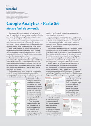 62 :: Webdesign
Como essa série está chegando ao final, antes de
falar da importância de saber analisar os dados/relatórios
para tomar decisões, vou explicar como trabalhar com
metas e analisar um funil de conversão.
A grande maioria dos sites possui objetivos e quando
você consegue alcançar um, pode dizer que alcançou
uma meta. É comum também que os sites tenham muitos
objetivos. Sendo assim, você poderia ter várias metas.
Bom, em se tratando de Google Analytics, você só
pode trabalhar com quatro metas por perfil. O que é
suficiente para a grande maioria dos projetos na web.
Projetos maiores, como os sites de e-commerce, podem
precisar de mais que quatro metas.
Para configurar metas no Google Analytics, a
primeira questão importante é definir o que você deseja
como objetivo. Seu site é um e-commerce e você tem
como objetivo a venda de produtos? Seu site é um site
de conteúdo e seu objetivo é o cadastro? Seu site é de
uma promoção e seu objetivo é que ele tenha muitas
indicações para amigos?
Todos os exemplos acima podem ser considerados
metas de um site. Você pode trabalhar com várias
metas, pois pode ter uma meta de cadastro e uma meta
de vendas ao mesmo tempo. Ou determinar de que
parte do site você quer
acompanhar a compra
feita pelo usuário do
seu site. Ou seja, você
quer saber se o usuário
está comprando de uma
vitrine, está entrando
diretamente na página
do produto ou se está
comprando da página
principal. Veja o caso da
imagem ao lado.
Essa imagem é
um exemplo não real
que simula etapas de
uma compra em uma
loja virtual. O funil,
nesse caso, serve
justamente para auxiliar
o profissional de web
Google Analytics - Parte 5/6
Metas e funil de conversãoMetas e funil de conversão
tutoorriaal
Por Gustavo Loureiro
Professor e responsável pelas ações de
marketing digital do Instituto Infnet. É um dos
autores do e-book “web analytics: uma visão
brasileira”, membro da web analytics association
e mantém um blog sobre marketing, negócios e
empreendedorismo, o Marketeando.
analytics a verificar onde possivelmente os usuários
estão desistindo da compra.
Às vezes, o usuário desiste porque o preço com o
frete fica mais alto do que ele estava disposto a pagar;
ou desiste porque a página de produto não tem uma
boa descrição do produto. Assim, com a análise do
funil, você pode verificar onde está perdendo suas
vendas ou seus cadastros.
Um exemplo, agora mais real, foi o formulário criado
para a pré-inscrição no curso de Marketing Digital do
Infnet. Esse site é, na verdade, um suporte para as aulas.
Como precisávamos demonstrar de verdade, no módulo
de métricas do curso, como deveria ser a configuração
de uma meta e como poderia ser feita a análise de um
funil, criamos um formulário de inscrição, onde o aluno
que deseja fazer o curso possa efetuar seu cadastro.
Como se trata de um formulário de pré-inscrição,
precisamos de muitas informações do interessado,
pois ele realmente vai fazer uma pré-matrícula no
hotsite. Minha meta é que o usuário faça o cadastro e só
considero que o cadastro foi feito quando ele chega à
página http://tinyurl.com/conclusao-ifnet. Ou seja, se ele
chegar nessa URL, eu atingi minha meta de pré-inscrição.
O grande desafio
da meta é que, antes da
página de conclusão.
aspx ou obrigado.aspx,
o usuário tem duas
etapas que precisa
passar. A primeira
é a página inicial de
cadastro (faça sua
reserva), onde ele vai
colocar suas informações pessoais. Veja o formulário:
Além do formulário
de cadastro ser longo,
o valor da formação
está exposto e mesmo
que o aluno veja a
possibilidade de
parcelamento, ele pode
perder o interesse em
preencher o cadastro até
o ﬁm. Caso preencha o
62 :: Webdesign
 