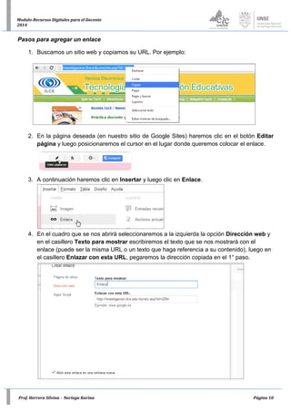Prof. Herrera Silvina - Noriega Karina Página 10
Modulo-Recursos Digitales para el Docente
2014
Pasos para agregar un enlace
1. Buscamos un sitio web y copiamos su URL. Por ejemplo:
2. En la página deseada (en nuestro sitio de Google Sites) haremos clic en el botón Editar
página y luego posicionaremos el cursor en el lugar donde queremos colocar el enlace.
3. A continuación haremos clic en Insertar y luego clic en Enlace.
4. En el cuadro que se nos abrirá seleccionaremos a la izquierda la opción Dirección web y
en el casillero Texto para mostrar escribiremos el texto que se nos mostrará con el
enlace (puede ser la misma URL o un texto que haga referencia a su contenido), luego en
el casillero Enlazar con esta URL, pegaremos la dirección copiada en el 1° paso.
 