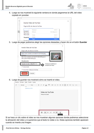 Prof. Herrera Silvina - Noriega Karina Página 12
Modulo-Recursos Digitales para el Docente
2014
4. Luego se nos muetrará la siguiente ventana en donde pegaremos la URL del video
copiado en youtube:
5. Luego de pegar podremos elegir las opciones deseadas y hacer clic en el botón Guardar
6. Luego de guardar nos mostrará cómo se insertó el video.
Si se hace un clic sobre el video se nos muestran algunas opciones donde podremos seleccionar
la alineación del video y si queremos que el texto lo rodee o no. Estas opciones también aparecen
cuando se inserta una imagen.
 