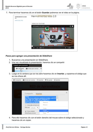 Prof. Herrera Silvina - Noriega Karina Página 13
Modulo-Recursos Digitales para el Docente
2014
7. Para terminar hacemos clic en el botón Guardar podremos ver el video en la página.
Pasos para agregar una presentación de SlideShare
1. Buscamos una presentación en SlideShare.
2. Una vez visualizada la presentación, haremos clic en compartir:
3. Luego en la ventana que se nos abre hacemos clic en Insertar, y copiamos el código que
se nos ofrece allí.
4. Para ello hacemos clic con el botón derecho del mouse sobre el código seleccionado y
hacemos clic en copiar.
 